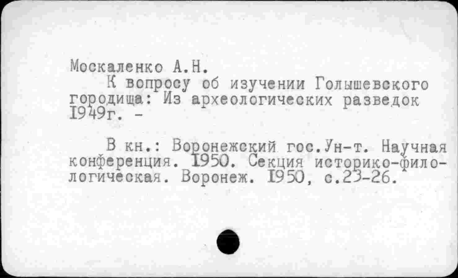 ﻿Москаленко A.H.
К вопросу об изучении Голышевского городища: Из археологических разведок
В кн.: Воронежский гос.Ун-т. Научная конференция. 1950. Секция историко-филологическая. Воронеж. 1950, с.23-26.